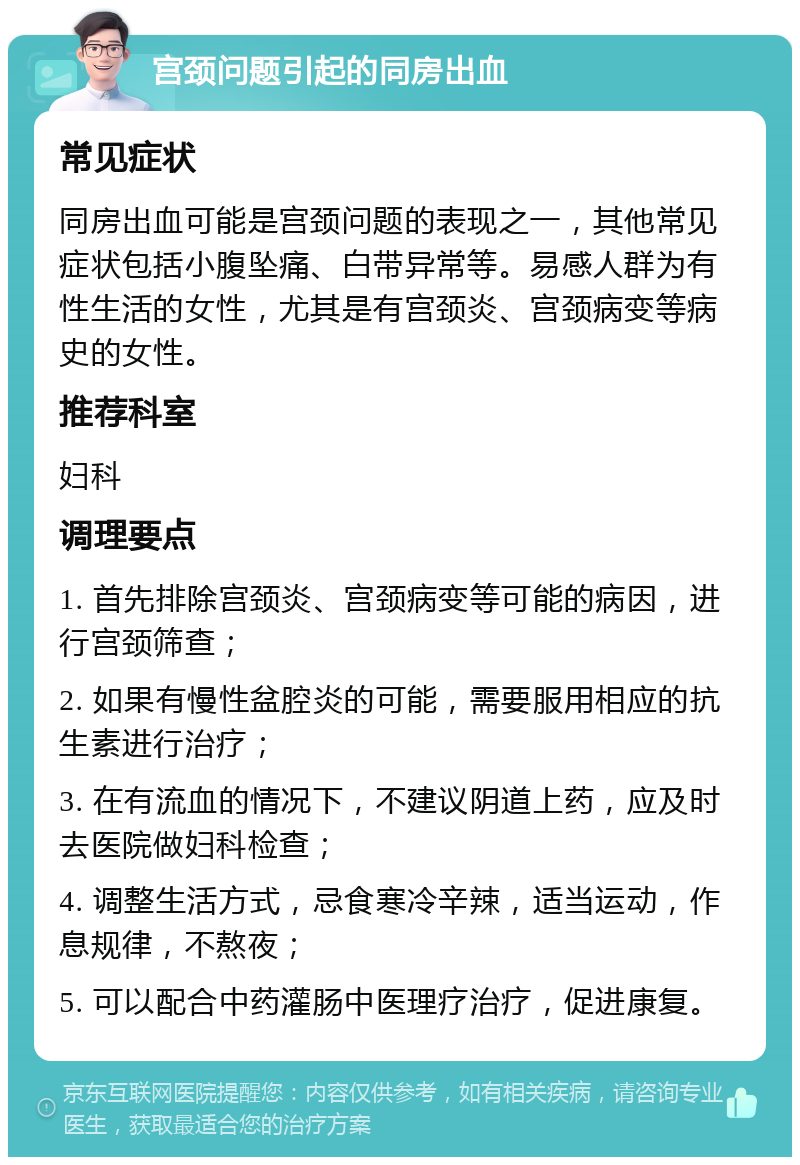 宫颈问题引起的同房出血 常见症状 同房出血可能是宫颈问题的表现之一，其他常见症状包括小腹坠痛、白带异常等。易感人群为有性生活的女性，尤其是有宫颈炎、宫颈病变等病史的女性。 推荐科室 妇科 调理要点 1. 首先排除宫颈炎、宫颈病变等可能的病因，进行宫颈筛查； 2. 如果有慢性盆腔炎的可能，需要服用相应的抗生素进行治疗； 3. 在有流血的情况下，不建议阴道上药，应及时去医院做妇科检查； 4. 调整生活方式，忌食寒冷辛辣，适当运动，作息规律，不熬夜； 5. 可以配合中药灌肠中医理疗治疗，促进康复。