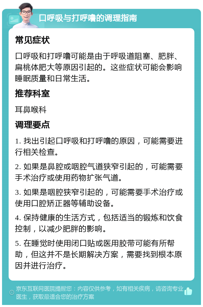 口呼吸与打呼噜的调理指南 常见症状 口呼吸和打呼噜可能是由于呼吸道阻塞、肥胖、扁桃体肥大等原因引起的。这些症状可能会影响睡眠质量和日常生活。 推荐科室 耳鼻喉科 调理要点 1. 找出引起口呼吸和打呼噜的原因，可能需要进行相关检查。 2. 如果是鼻腔或咽腔气道狭窄引起的，可能需要手术治疗或使用药物扩张气道。 3. 如果是咽腔狭窄引起的，可能需要手术治疗或使用口腔矫正器等辅助设备。 4. 保持健康的生活方式，包括适当的锻炼和饮食控制，以减少肥胖的影响。 5. 在睡觉时使用闭口贴或医用胶带可能有所帮助，但这并不是长期解决方案，需要找到根本原因并进行治疗。