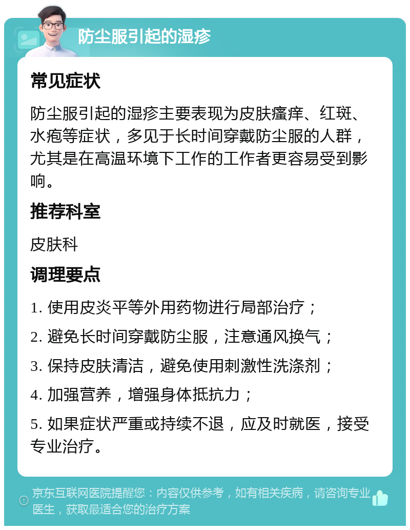 防尘服引起的湿疹 常见症状 防尘服引起的湿疹主要表现为皮肤瘙痒、红斑、水疱等症状，多见于长时间穿戴防尘服的人群，尤其是在高温环境下工作的工作者更容易受到影响。 推荐科室 皮肤科 调理要点 1. 使用皮炎平等外用药物进行局部治疗； 2. 避免长时间穿戴防尘服，注意通风换气； 3. 保持皮肤清洁，避免使用刺激性洗涤剂； 4. 加强营养，增强身体抵抗力； 5. 如果症状严重或持续不退，应及时就医，接受专业治疗。