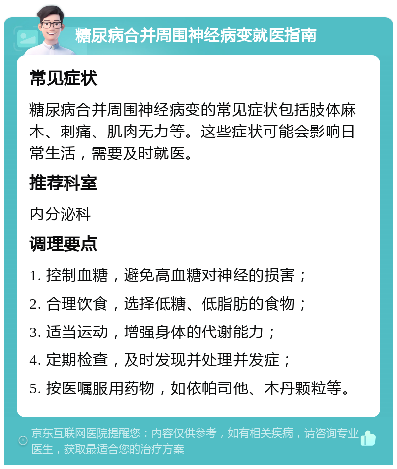 糖尿病合并周围神经病变就医指南 常见症状 糖尿病合并周围神经病变的常见症状包括肢体麻木、刺痛、肌肉无力等。这些症状可能会影响日常生活，需要及时就医。 推荐科室 内分泌科 调理要点 1. 控制血糖，避免高血糖对神经的损害； 2. 合理饮食，选择低糖、低脂肪的食物； 3. 适当运动，增强身体的代谢能力； 4. 定期检查，及时发现并处理并发症； 5. 按医嘱服用药物，如依帕司他、木丹颗粒等。