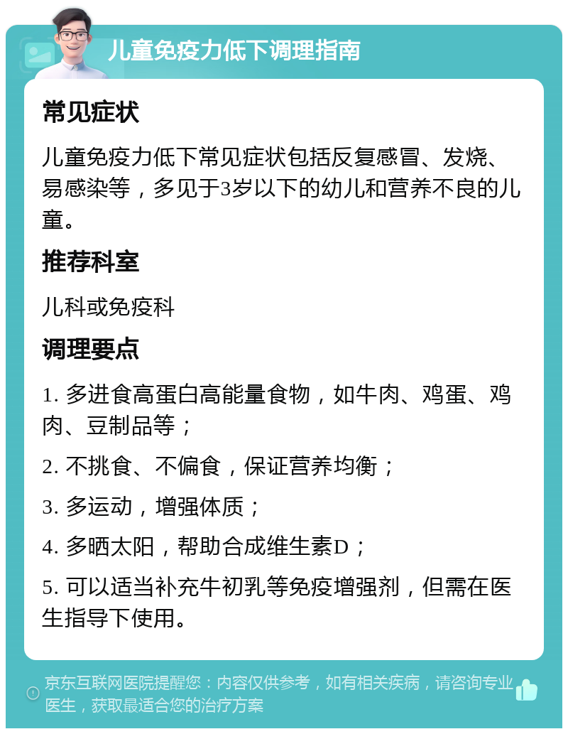 儿童免疫力低下调理指南 常见症状 儿童免疫力低下常见症状包括反复感冒、发烧、易感染等，多见于3岁以下的幼儿和营养不良的儿童。 推荐科室 儿科或免疫科 调理要点 1. 多进食高蛋白高能量食物，如牛肉、鸡蛋、鸡肉、豆制品等； 2. 不挑食、不偏食，保证营养均衡； 3. 多运动，增强体质； 4. 多晒太阳，帮助合成维生素D； 5. 可以适当补充牛初乳等免疫增强剂，但需在医生指导下使用。