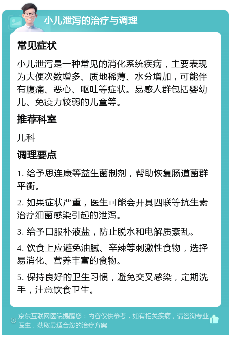 小儿泄泻的治疗与调理 常见症状 小儿泄泻是一种常见的消化系统疾病，主要表现为大便次数增多、质地稀薄、水分增加，可能伴有腹痛、恶心、呕吐等症状。易感人群包括婴幼儿、免疫力较弱的儿童等。 推荐科室 儿科 调理要点 1. 给予思连康等益生菌制剂，帮助恢复肠道菌群平衡。 2. 如果症状严重，医生可能会开具四联等抗生素治疗细菌感染引起的泄泻。 3. 给予口服补液盐，防止脱水和电解质紊乱。 4. 饮食上应避免油腻、辛辣等刺激性食物，选择易消化、营养丰富的食物。 5. 保持良好的卫生习惯，避免交叉感染，定期洗手，注意饮食卫生。