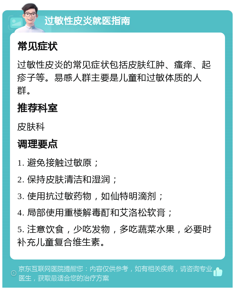 过敏性皮炎就医指南 常见症状 过敏性皮炎的常见症状包括皮肤红肿、瘙痒、起疹子等。易感人群主要是儿童和过敏体质的人群。 推荐科室 皮肤科 调理要点 1. 避免接触过敏原； 2. 保持皮肤清洁和湿润； 3. 使用抗过敏药物，如仙特明滴剂； 4. 局部使用重楼解毒酊和艾洛松软膏； 5. 注意饮食，少吃发物，多吃蔬菜水果，必要时补充儿童复合维生素。