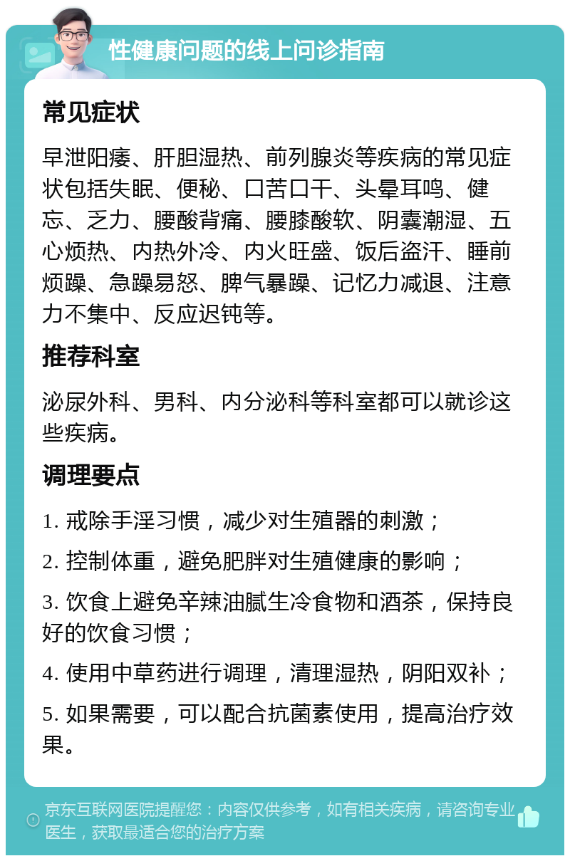 性健康问题的线上问诊指南 常见症状 早泄阳痿、肝胆湿热、前列腺炎等疾病的常见症状包括失眠、便秘、口苦口干、头晕耳鸣、健忘、乏力、腰酸背痛、腰膝酸软、阴囊潮湿、五心烦热、内热外冷、内火旺盛、饭后盗汗、睡前烦躁、急躁易怒、脾气暴躁、记忆力减退、注意力不集中、反应迟钝等。 推荐科室 泌尿外科、男科、内分泌科等科室都可以就诊这些疾病。 调理要点 1. 戒除手淫习惯，减少对生殖器的刺激； 2. 控制体重，避免肥胖对生殖健康的影响； 3. 饮食上避免辛辣油腻生冷食物和酒茶，保持良好的饮食习惯； 4. 使用中草药进行调理，清理湿热，阴阳双补； 5. 如果需要，可以配合抗菌素使用，提高治疗效果。