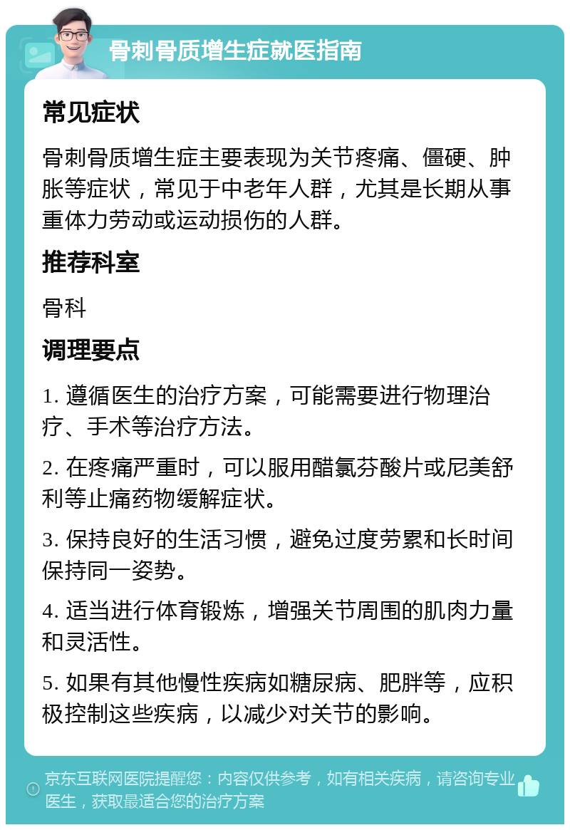 骨刺骨质增生症就医指南 常见症状 骨刺骨质增生症主要表现为关节疼痛、僵硬、肿胀等症状，常见于中老年人群，尤其是长期从事重体力劳动或运动损伤的人群。 推荐科室 骨科 调理要点 1. 遵循医生的治疗方案，可能需要进行物理治疗、手术等治疗方法。 2. 在疼痛严重时，可以服用醋氯芬酸片或尼美舒利等止痛药物缓解症状。 3. 保持良好的生活习惯，避免过度劳累和长时间保持同一姿势。 4. 适当进行体育锻炼，增强关节周围的肌肉力量和灵活性。 5. 如果有其他慢性疾病如糖尿病、肥胖等，应积极控制这些疾病，以减少对关节的影响。