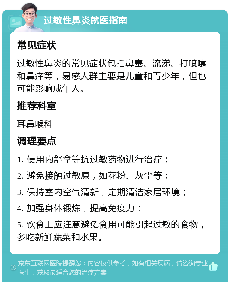 过敏性鼻炎就医指南 常见症状 过敏性鼻炎的常见症状包括鼻塞、流涕、打喷嚏和鼻痒等，易感人群主要是儿童和青少年，但也可能影响成年人。 推荐科室 耳鼻喉科 调理要点 1. 使用内舒拿等抗过敏药物进行治疗； 2. 避免接触过敏原，如花粉、灰尘等； 3. 保持室内空气清新，定期清洁家居环境； 4. 加强身体锻炼，提高免疫力； 5. 饮食上应注意避免食用可能引起过敏的食物，多吃新鲜蔬菜和水果。