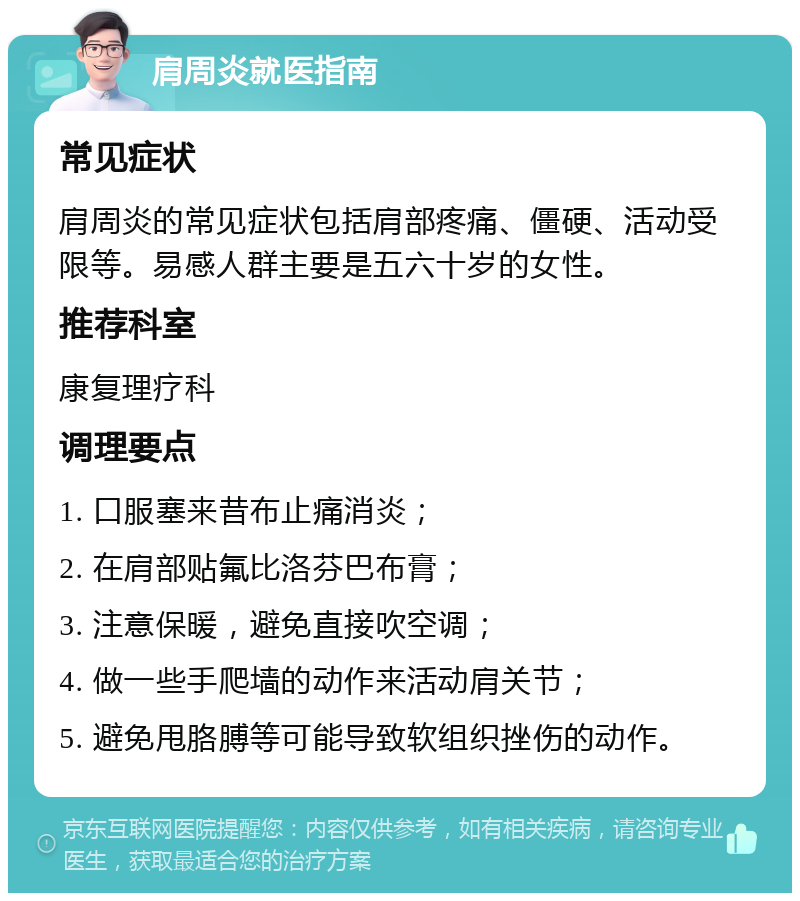 肩周炎就医指南 常见症状 肩周炎的常见症状包括肩部疼痛、僵硬、活动受限等。易感人群主要是五六十岁的女性。 推荐科室 康复理疗科 调理要点 1. 口服塞来昔布止痛消炎； 2. 在肩部贴氟比洛芬巴布膏； 3. 注意保暖，避免直接吹空调； 4. 做一些手爬墙的动作来活动肩关节； 5. 避免甩胳膊等可能导致软组织挫伤的动作。