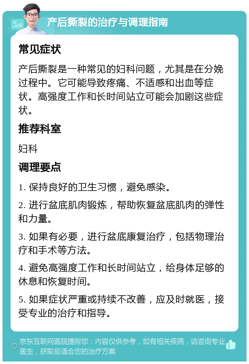 产后撕裂的治疗与调理指南 常见症状 产后撕裂是一种常见的妇科问题，尤其是在分娩过程中。它可能导致疼痛、不适感和出血等症状。高强度工作和长时间站立可能会加剧这些症状。 推荐科室 妇科 调理要点 1. 保持良好的卫生习惯，避免感染。 2. 进行盆底肌肉锻炼，帮助恢复盆底肌肉的弹性和力量。 3. 如果有必要，进行盆底康复治疗，包括物理治疗和手术等方法。 4. 避免高强度工作和长时间站立，给身体足够的休息和恢复时间。 5. 如果症状严重或持续不改善，应及时就医，接受专业的治疗和指导。