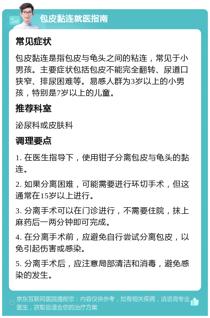 包皮黏连就医指南 常见症状 包皮黏连是指包皮与龟头之间的粘连，常见于小男孩。主要症状包括包皮不能完全翻转、尿道口狭窄、排尿困难等。易感人群为3岁以上的小男孩，特别是7岁以上的儿童。 推荐科室 泌尿科或皮肤科 调理要点 1. 在医生指导下，使用钳子分离包皮与龟头的黏连。 2. 如果分离困难，可能需要进行环切手术，但这通常在15岁以上进行。 3. 分离手术可以在门诊进行，不需要住院，抹上麻药后一两分钟即可完成。 4. 在分离手术前，应避免自行尝试分离包皮，以免引起伤害或感染。 5. 分离手术后，应注意局部清洁和消毒，避免感染的发生。