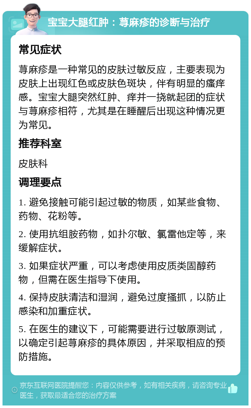 宝宝大腿红肿：荨麻疹的诊断与治疗 常见症状 荨麻疹是一种常见的皮肤过敏反应，主要表现为皮肤上出现红色或皮肤色斑块，伴有明显的瘙痒感。宝宝大腿突然红肿、痒并一挠就起团的症状与荨麻疹相符，尤其是在睡醒后出现这种情况更为常见。 推荐科室 皮肤科 调理要点 1. 避免接触可能引起过敏的物质，如某些食物、药物、花粉等。 2. 使用抗组胺药物，如扑尔敏、氯雷他定等，来缓解症状。 3. 如果症状严重，可以考虑使用皮质类固醇药物，但需在医生指导下使用。 4. 保持皮肤清洁和湿润，避免过度搔抓，以防止感染和加重症状。 5. 在医生的建议下，可能需要进行过敏原测试，以确定引起荨麻疹的具体原因，并采取相应的预防措施。