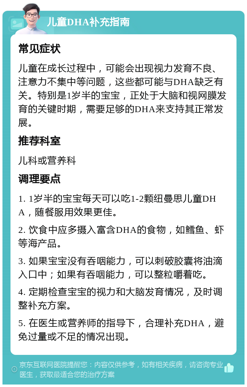 儿童DHA补充指南 常见症状 儿童在成长过程中，可能会出现视力发育不良、注意力不集中等问题，这些都可能与DHA缺乏有关。特别是1岁半的宝宝，正处于大脑和视网膜发育的关键时期，需要足够的DHA来支持其正常发展。 推荐科室 儿科或营养科 调理要点 1. 1岁半的宝宝每天可以吃1-2颗纽曼思儿童DHA，随餐服用效果更佳。 2. 饮食中应多摄入富含DHA的食物，如鳕鱼、虾等海产品。 3. 如果宝宝没有吞咽能力，可以刺破胶囊将油滴入口中；如果有吞咽能力，可以整粒嚼着吃。 4. 定期检查宝宝的视力和大脑发育情况，及时调整补充方案。 5. 在医生或营养师的指导下，合理补充DHA，避免过量或不足的情况出现。