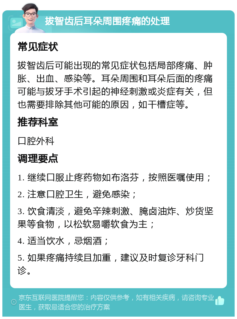 拔智齿后耳朵周围疼痛的处理 常见症状 拔智齿后可能出现的常见症状包括局部疼痛、肿胀、出血、感染等。耳朵周围和耳朵后面的疼痛可能与拔牙手术引起的神经刺激或炎症有关，但也需要排除其他可能的原因，如干槽症等。 推荐科室 口腔外科 调理要点 1. 继续口服止疼药物如布洛芬，按照医嘱使用； 2. 注意口腔卫生，避免感染； 3. 饮食清淡，避免辛辣刺激、腌卤油炸、炒货坚果等食物，以松软易嚼软食为主； 4. 适当饮水，忌烟酒； 5. 如果疼痛持续且加重，建议及时复诊牙科门诊。