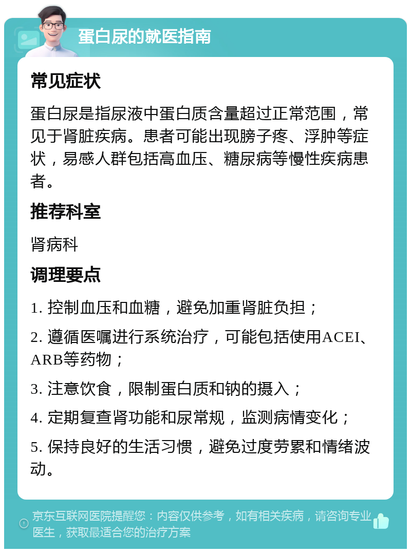 蛋白尿的就医指南 常见症状 蛋白尿是指尿液中蛋白质含量超过正常范围，常见于肾脏疾病。患者可能出现膀子疼、浮肿等症状，易感人群包括高血压、糖尿病等慢性疾病患者。 推荐科室 肾病科 调理要点 1. 控制血压和血糖，避免加重肾脏负担； 2. 遵循医嘱进行系统治疗，可能包括使用ACEI、ARB等药物； 3. 注意饮食，限制蛋白质和钠的摄入； 4. 定期复查肾功能和尿常规，监测病情变化； 5. 保持良好的生活习惯，避免过度劳累和情绪波动。