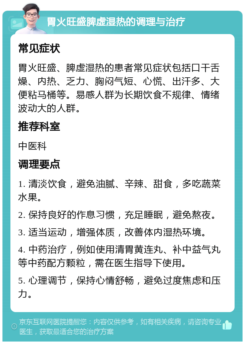 胃火旺盛脾虚湿热的调理与治疗 常见症状 胃火旺盛、脾虚湿热的患者常见症状包括口干舌燥、内热、乏力、胸闷气短、心慌、出汗多、大便粘马桶等。易感人群为长期饮食不规律、情绪波动大的人群。 推荐科室 中医科 调理要点 1. 清淡饮食，避免油腻、辛辣、甜食，多吃蔬菜水果。 2. 保持良好的作息习惯，充足睡眠，避免熬夜。 3. 适当运动，增强体质，改善体内湿热环境。 4. 中药治疗，例如使用清胃黄连丸、补中益气丸等中药配方颗粒，需在医生指导下使用。 5. 心理调节，保持心情舒畅，避免过度焦虑和压力。