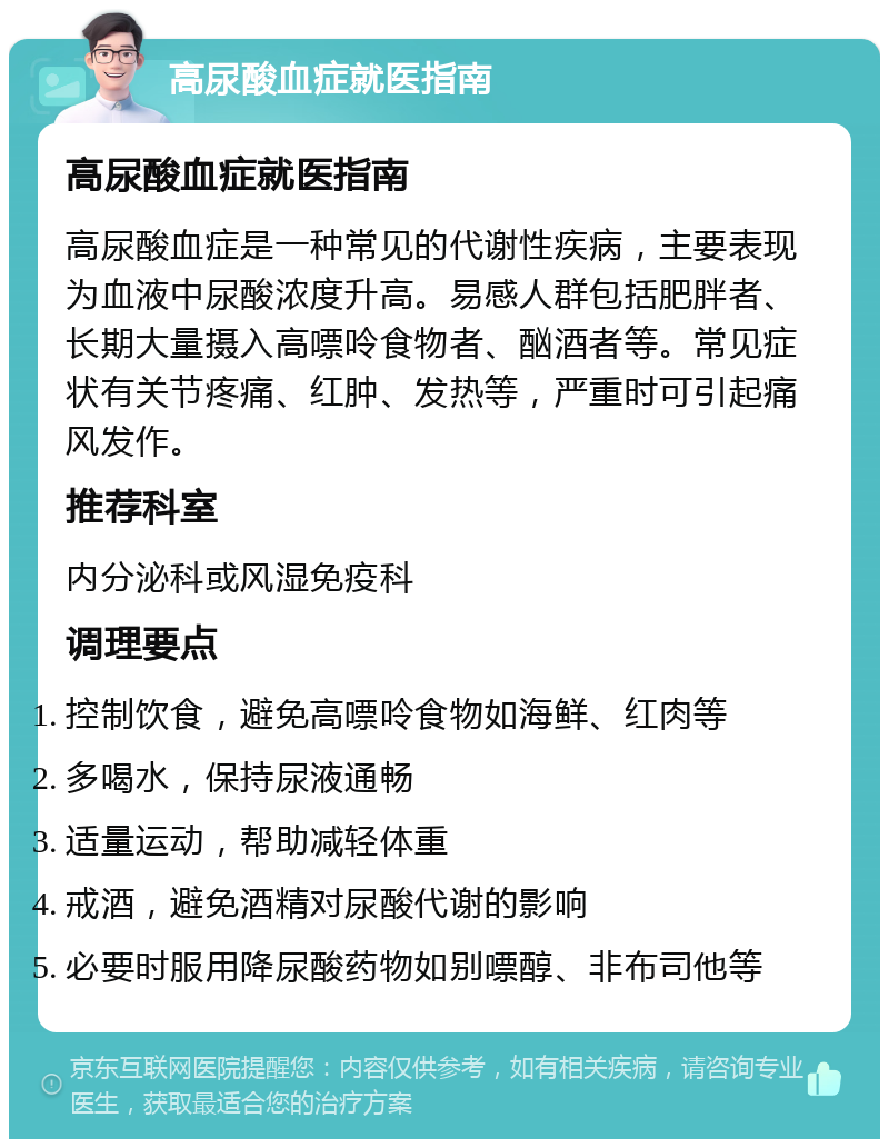 高尿酸血症就医指南 高尿酸血症就医指南 高尿酸血症是一种常见的代谢性疾病，主要表现为血液中尿酸浓度升高。易感人群包括肥胖者、长期大量摄入高嘌呤食物者、酗酒者等。常见症状有关节疼痛、红肿、发热等，严重时可引起痛风发作。 推荐科室 内分泌科或风湿免疫科 调理要点 控制饮食，避免高嘌呤食物如海鲜、红肉等 多喝水，保持尿液通畅 适量运动，帮助减轻体重 戒酒，避免酒精对尿酸代谢的影响 必要时服用降尿酸药物如别嘌醇、非布司他等