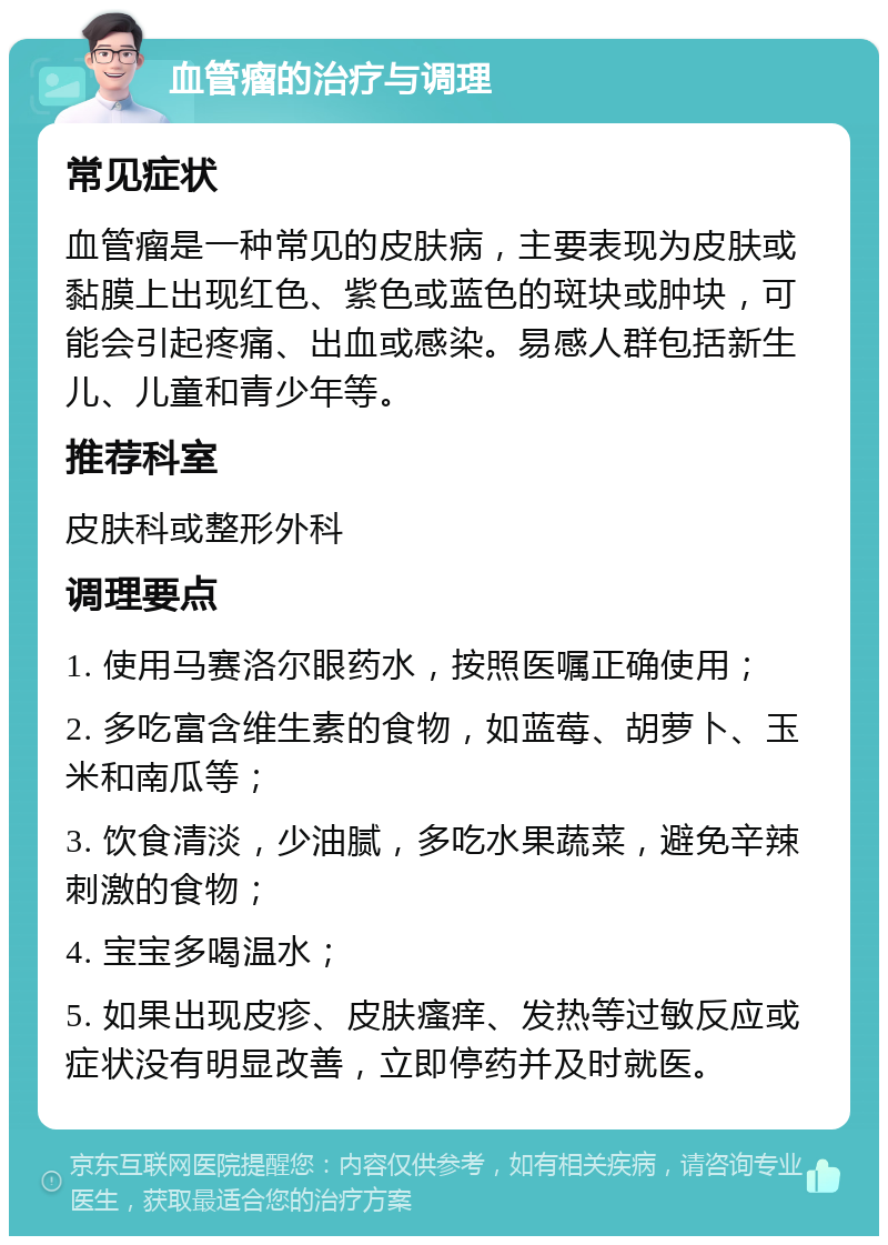 血管瘤的治疗与调理 常见症状 血管瘤是一种常见的皮肤病，主要表现为皮肤或黏膜上出现红色、紫色或蓝色的斑块或肿块，可能会引起疼痛、出血或感染。易感人群包括新生儿、儿童和青少年等。 推荐科室 皮肤科或整形外科 调理要点 1. 使用马赛洛尔眼药水，按照医嘱正确使用； 2. 多吃富含维生素的食物，如蓝莓、胡萝卜、玉米和南瓜等； 3. 饮食清淡，少油腻，多吃水果蔬菜，避免辛辣刺激的食物； 4. 宝宝多喝温水； 5. 如果出现皮疹、皮肤瘙痒、发热等过敏反应或症状没有明显改善，立即停药并及时就医。