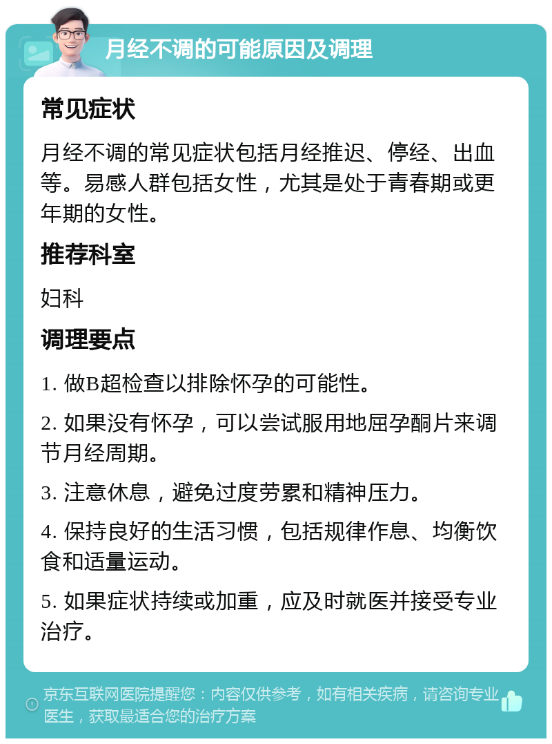 月经不调的可能原因及调理 常见症状 月经不调的常见症状包括月经推迟、停经、出血等。易感人群包括女性，尤其是处于青春期或更年期的女性。 推荐科室 妇科 调理要点 1. 做B超检查以排除怀孕的可能性。 2. 如果没有怀孕，可以尝试服用地屈孕酮片来调节月经周期。 3. 注意休息，避免过度劳累和精神压力。 4. 保持良好的生活习惯，包括规律作息、均衡饮食和适量运动。 5. 如果症状持续或加重，应及时就医并接受专业治疗。