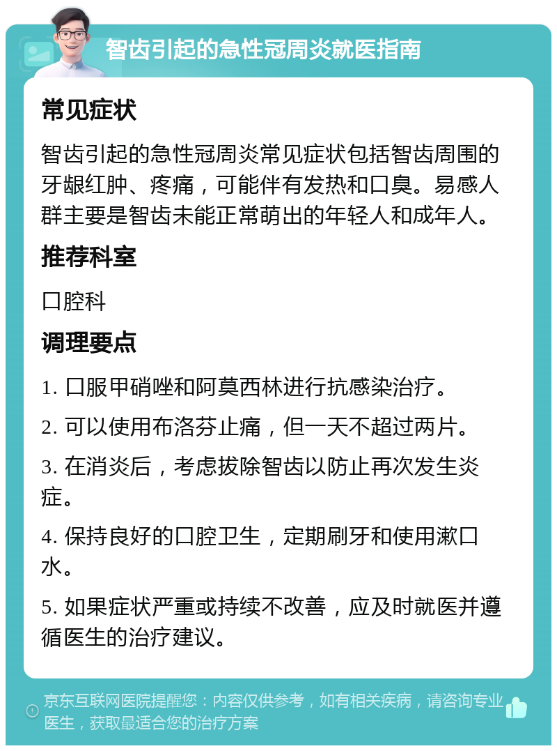 智齿引起的急性冠周炎就医指南 常见症状 智齿引起的急性冠周炎常见症状包括智齿周围的牙龈红肿、疼痛，可能伴有发热和口臭。易感人群主要是智齿未能正常萌出的年轻人和成年人。 推荐科室 口腔科 调理要点 1. 口服甲硝唑和阿莫西林进行抗感染治疗。 2. 可以使用布洛芬止痛，但一天不超过两片。 3. 在消炎后，考虑拔除智齿以防止再次发生炎症。 4. 保持良好的口腔卫生，定期刷牙和使用漱口水。 5. 如果症状严重或持续不改善，应及时就医并遵循医生的治疗建议。