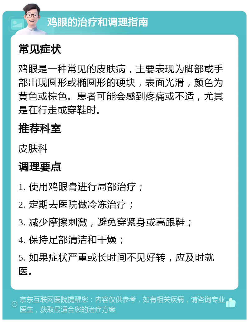 鸡眼的治疗和调理指南 常见症状 鸡眼是一种常见的皮肤病，主要表现为脚部或手部出现圆形或椭圆形的硬块，表面光滑，颜色为黄色或棕色。患者可能会感到疼痛或不适，尤其是在行走或穿鞋时。 推荐科室 皮肤科 调理要点 1. 使用鸡眼膏进行局部治疗； 2. 定期去医院做冷冻治疗； 3. 减少摩擦刺激，避免穿紧身或高跟鞋； 4. 保持足部清洁和干燥； 5. 如果症状严重或长时间不见好转，应及时就医。