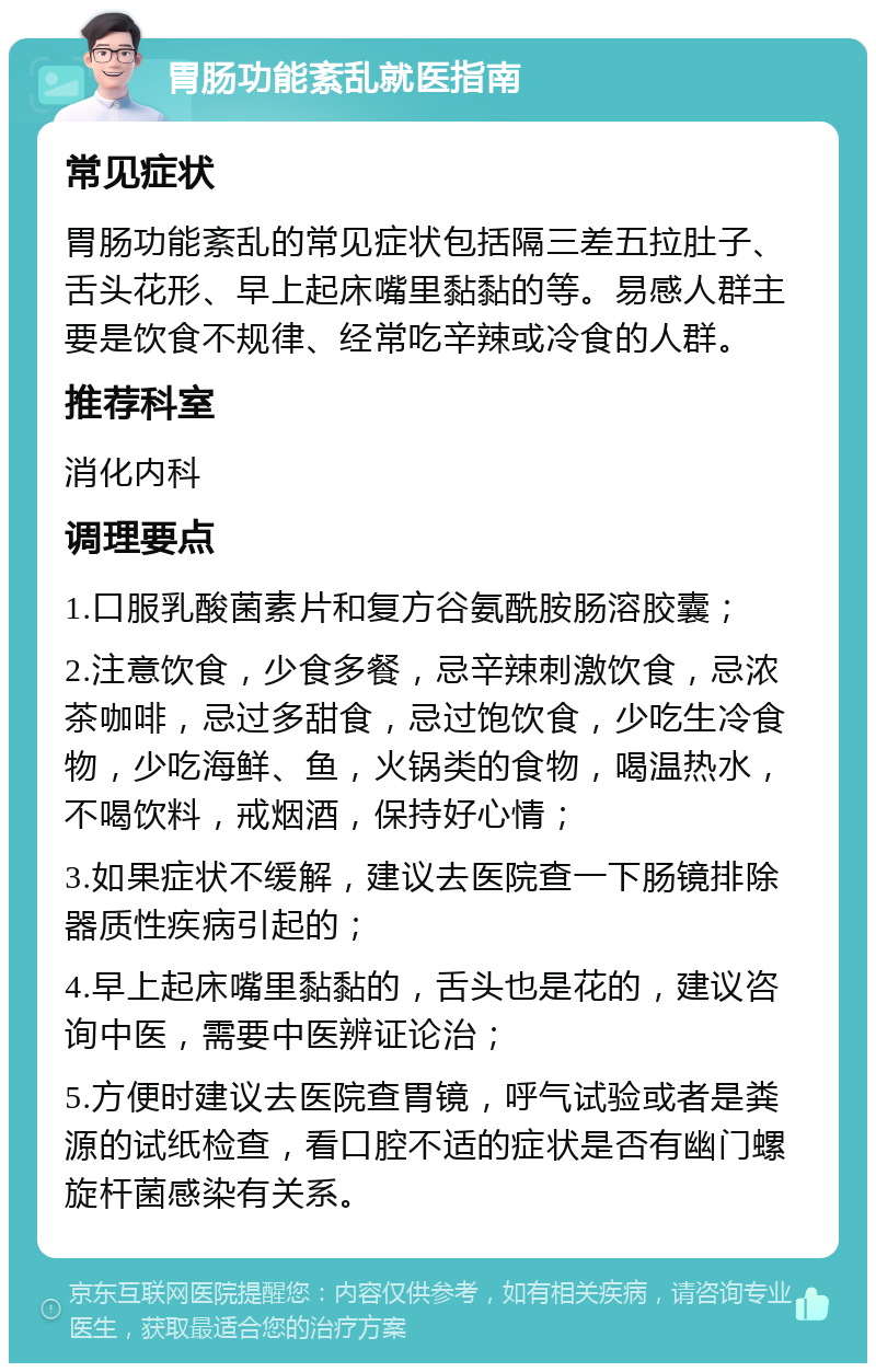 胃肠功能紊乱就医指南 常见症状 胃肠功能紊乱的常见症状包括隔三差五拉肚子、舌头花形、早上起床嘴里黏黏的等。易感人群主要是饮食不规律、经常吃辛辣或冷食的人群。 推荐科室 消化内科 调理要点 1.口服乳酸菌素片和复方谷氨酰胺肠溶胶囊； 2.注意饮食，少食多餐，忌辛辣刺激饮食，忌浓茶咖啡，忌过多甜食，忌过饱饮食，少吃生冷食物，少吃海鲜、鱼，火锅类的食物，喝温热水，不喝饮料，戒烟酒，保持好心情； 3.如果症状不缓解，建议去医院查一下肠镜排除器质性疾病引起的； 4.早上起床嘴里黏黏的，舌头也是花的，建议咨询中医，需要中医辨证论治； 5.方便时建议去医院查胃镜，呼气试验或者是粪源的试纸检查，看口腔不适的症状是否有幽门螺旋杆菌感染有关系。