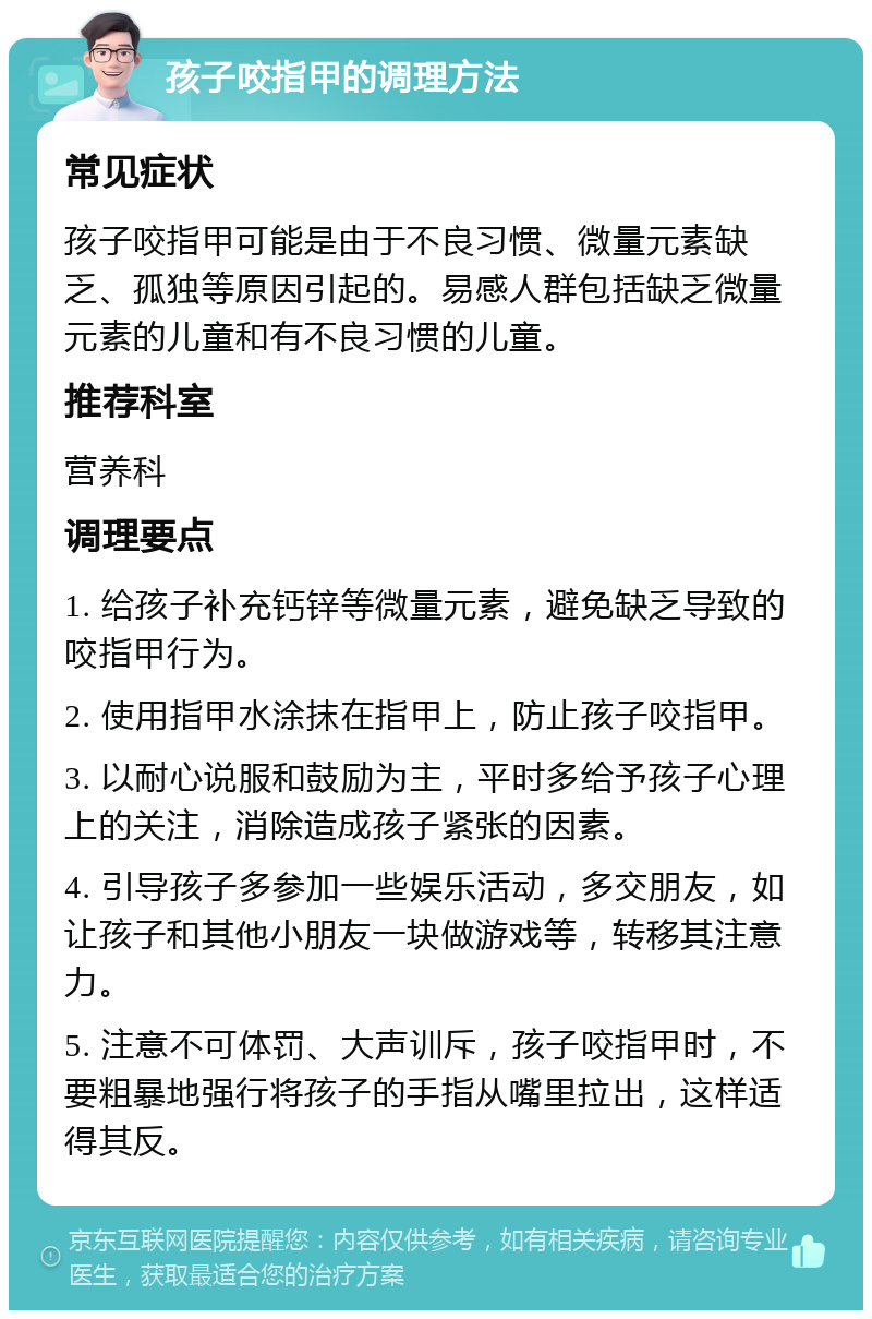 孩子咬指甲的调理方法 常见症状 孩子咬指甲可能是由于不良习惯、微量元素缺乏、孤独等原因引起的。易感人群包括缺乏微量元素的儿童和有不良习惯的儿童。 推荐科室 营养科 调理要点 1. 给孩子补充钙锌等微量元素，避免缺乏导致的咬指甲行为。 2. 使用指甲水涂抹在指甲上，防止孩子咬指甲。 3. 以耐心说服和鼓励为主，平时多给予孩子心理上的关注，消除造成孩子紧张的因素。 4. 引导孩子多参加一些娱乐活动，多交朋友，如让孩子和其他小朋友一块做游戏等，转移其注意力。 5. 注意不可体罚、大声训斥，孩子咬指甲时，不要粗暴地强行将孩子的手指从嘴里拉出，这样适得其反。