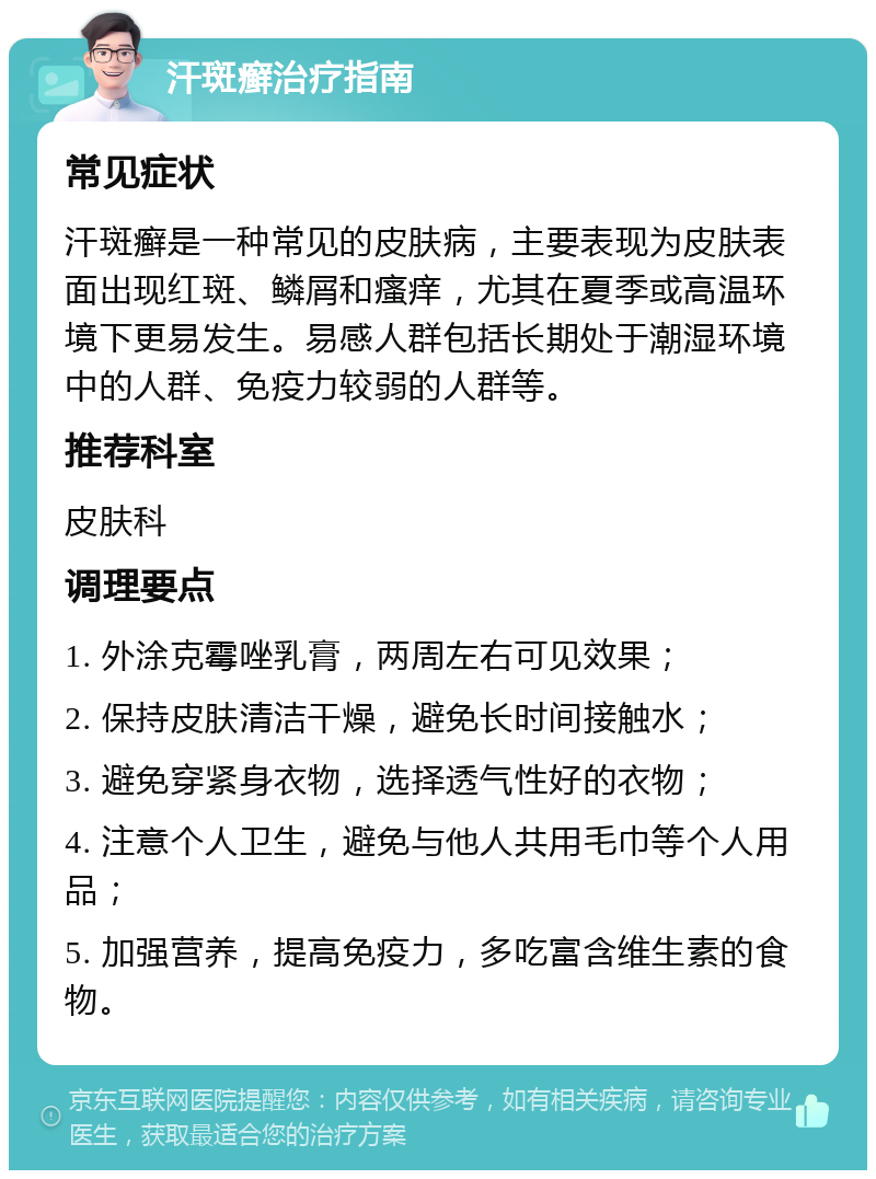 汗斑癣治疗指南 常见症状 汗斑癣是一种常见的皮肤病，主要表现为皮肤表面出现红斑、鳞屑和瘙痒，尤其在夏季或高温环境下更易发生。易感人群包括长期处于潮湿环境中的人群、免疫力较弱的人群等。 推荐科室 皮肤科 调理要点 1. 外涂克霉唑乳膏，两周左右可见效果； 2. 保持皮肤清洁干燥，避免长时间接触水； 3. 避免穿紧身衣物，选择透气性好的衣物； 4. 注意个人卫生，避免与他人共用毛巾等个人用品； 5. 加强营养，提高免疫力，多吃富含维生素的食物。