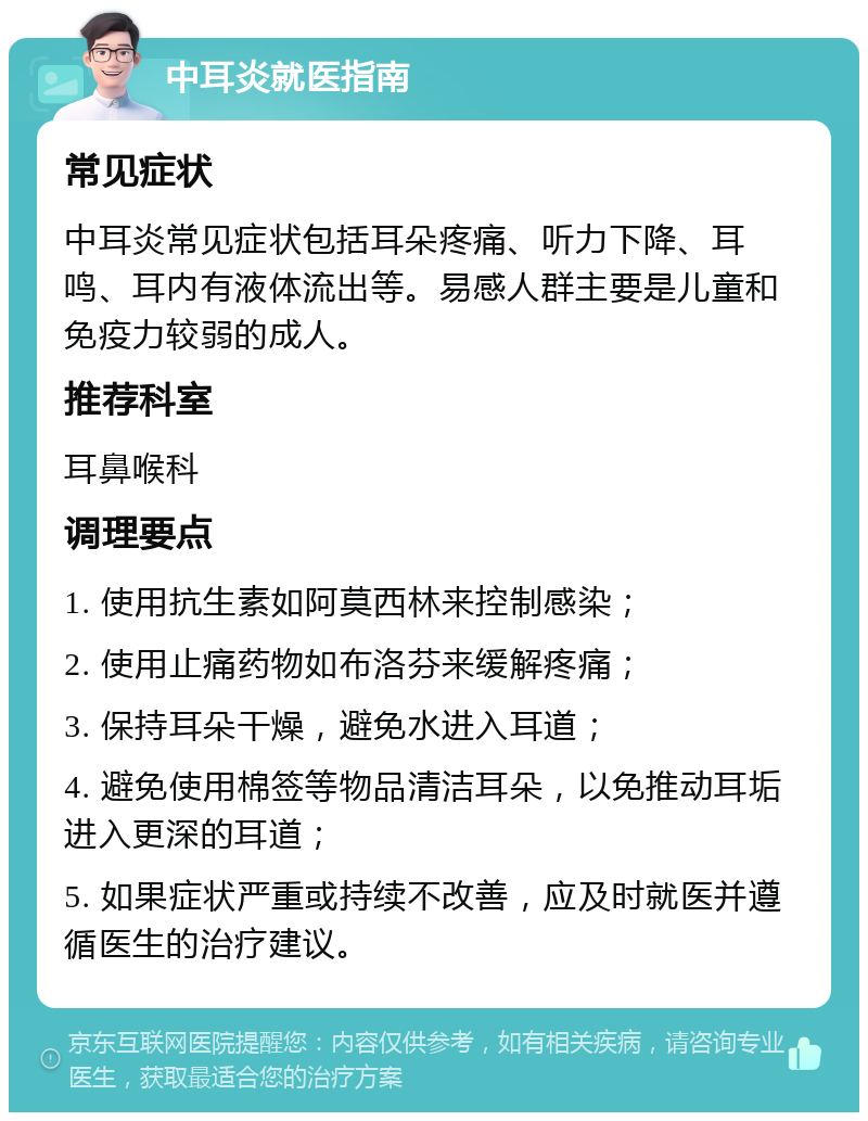 中耳炎就医指南 常见症状 中耳炎常见症状包括耳朵疼痛、听力下降、耳鸣、耳内有液体流出等。易感人群主要是儿童和免疫力较弱的成人。 推荐科室 耳鼻喉科 调理要点 1. 使用抗生素如阿莫西林来控制感染； 2. 使用止痛药物如布洛芬来缓解疼痛； 3. 保持耳朵干燥，避免水进入耳道； 4. 避免使用棉签等物品清洁耳朵，以免推动耳垢进入更深的耳道； 5. 如果症状严重或持续不改善，应及时就医并遵循医生的治疗建议。