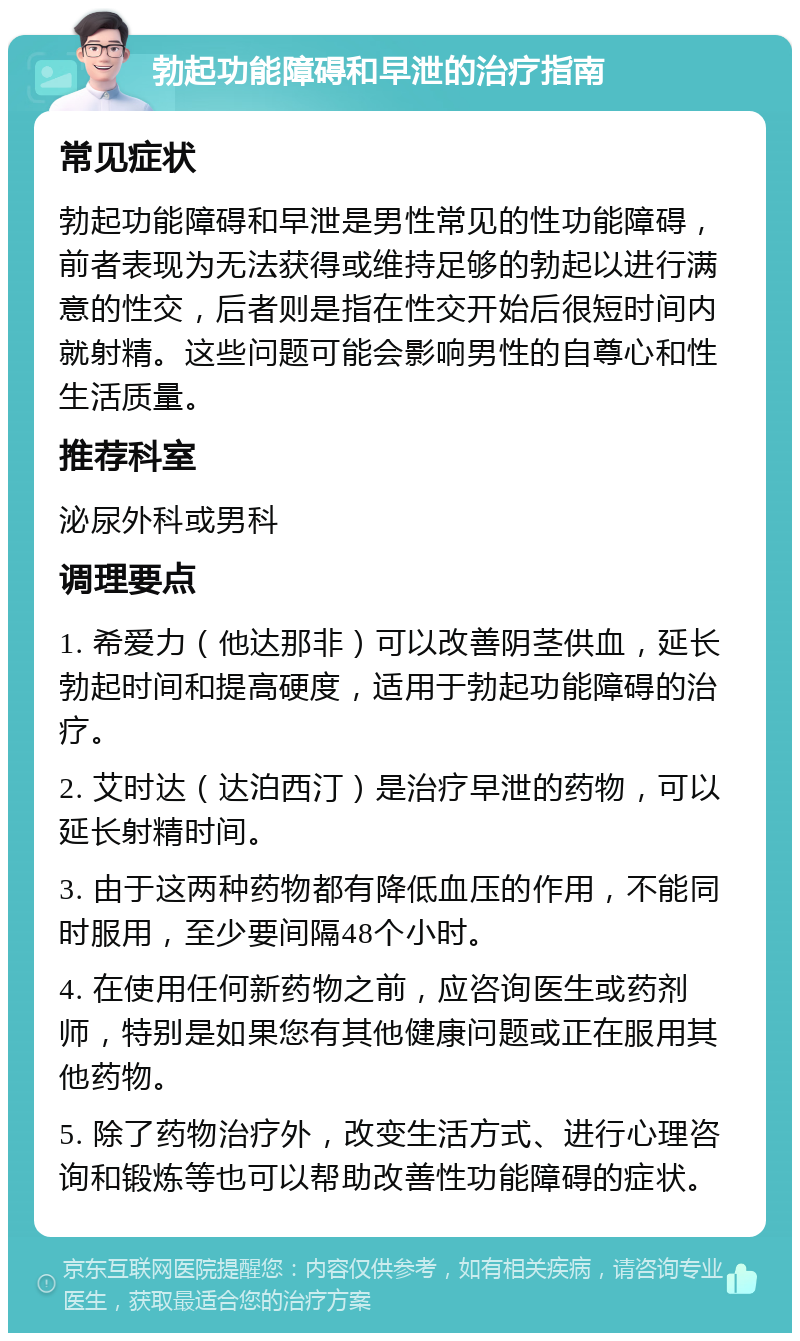 勃起功能障碍和早泄的治疗指南 常见症状 勃起功能障碍和早泄是男性常见的性功能障碍，前者表现为无法获得或维持足够的勃起以进行满意的性交，后者则是指在性交开始后很短时间内就射精。这些问题可能会影响男性的自尊心和性生活质量。 推荐科室 泌尿外科或男科 调理要点 1. 希爱力（他达那非）可以改善阴茎供血，延长勃起时间和提高硬度，适用于勃起功能障碍的治疗。 2. 艾时达（达泊西汀）是治疗早泄的药物，可以延长射精时间。 3. 由于这两种药物都有降低血压的作用，不能同时服用，至少要间隔48个小时。 4. 在使用任何新药物之前，应咨询医生或药剂师，特别是如果您有其他健康问题或正在服用其他药物。 5. 除了药物治疗外，改变生活方式、进行心理咨询和锻炼等也可以帮助改善性功能障碍的症状。