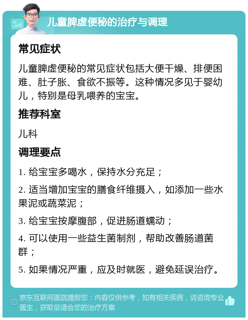 儿童脾虚便秘的治疗与调理 常见症状 儿童脾虚便秘的常见症状包括大便干燥、排便困难、肚子胀、食欲不振等。这种情况多见于婴幼儿，特别是母乳喂养的宝宝。 推荐科室 儿科 调理要点 1. 给宝宝多喝水，保持水分充足； 2. 适当增加宝宝的膳食纤维摄入，如添加一些水果泥或蔬菜泥； 3. 给宝宝按摩腹部，促进肠道蠕动； 4. 可以使用一些益生菌制剂，帮助改善肠道菌群； 5. 如果情况严重，应及时就医，避免延误治疗。