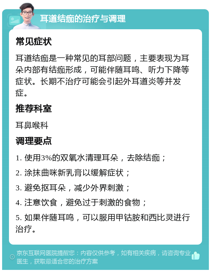 耳道结痂的治疗与调理 常见症状 耳道结痂是一种常见的耳部问题，主要表现为耳朵内部有结痂形成，可能伴随耳鸣、听力下降等症状。长期不治疗可能会引起外耳道炎等并发症。 推荐科室 耳鼻喉科 调理要点 1. 使用3%的双氧水清理耳朵，去除结痂； 2. 涂抹曲咪新乳膏以缓解症状； 3. 避免抠耳朵，减少外界刺激； 4. 注意饮食，避免过于刺激的食物； 5. 如果伴随耳鸣，可以服用甲钴胺和西比灵进行治疗。