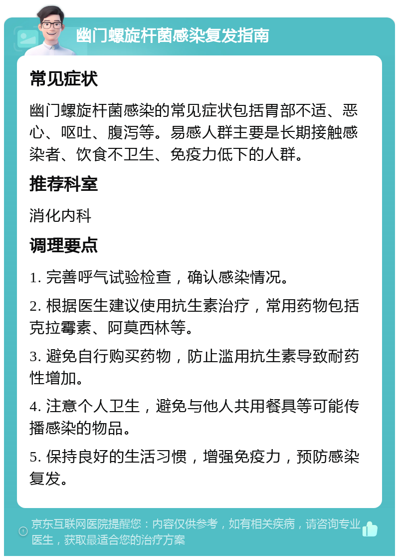 幽门螺旋杆菌感染复发指南 常见症状 幽门螺旋杆菌感染的常见症状包括胃部不适、恶心、呕吐、腹泻等。易感人群主要是长期接触感染者、饮食不卫生、免疫力低下的人群。 推荐科室 消化内科 调理要点 1. 完善呼气试验检查，确认感染情况。 2. 根据医生建议使用抗生素治疗，常用药物包括克拉霉素、阿莫西林等。 3. 避免自行购买药物，防止滥用抗生素导致耐药性增加。 4. 注意个人卫生，避免与他人共用餐具等可能传播感染的物品。 5. 保持良好的生活习惯，增强免疫力，预防感染复发。