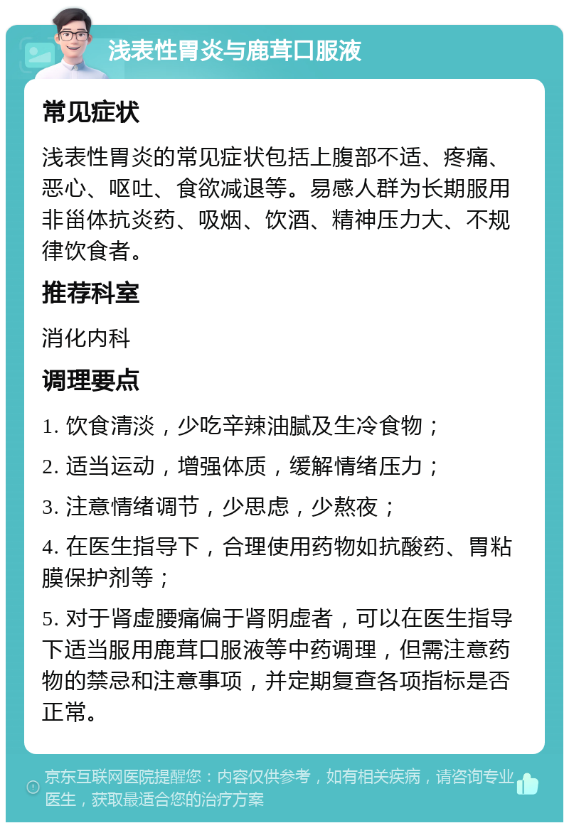 浅表性胃炎与鹿茸口服液 常见症状 浅表性胃炎的常见症状包括上腹部不适、疼痛、恶心、呕吐、食欲减退等。易感人群为长期服用非甾体抗炎药、吸烟、饮酒、精神压力大、不规律饮食者。 推荐科室 消化内科 调理要点 1. 饮食清淡，少吃辛辣油腻及生冷食物； 2. 适当运动，增强体质，缓解情绪压力； 3. 注意情绪调节，少思虑，少熬夜； 4. 在医生指导下，合理使用药物如抗酸药、胃粘膜保护剂等； 5. 对于肾虚腰痛偏于肾阴虚者，可以在医生指导下适当服用鹿茸口服液等中药调理，但需注意药物的禁忌和注意事项，并定期复查各项指标是否正常。