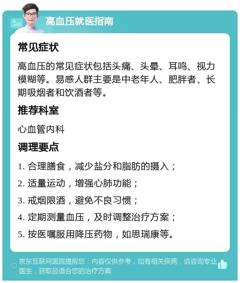 高血压就医指南 常见症状 高血压的常见症状包括头痛、头晕、耳鸣、视力模糊等。易感人群主要是中老年人、肥胖者、长期吸烟者和饮酒者等。 推荐科室 心血管内科 调理要点 1. 合理膳食，减少盐分和脂肪的摄入； 2. 适量运动，增强心肺功能； 3. 戒烟限酒，避免不良习惯； 4. 定期测量血压，及时调整治疗方案； 5. 按医嘱服用降压药物，如思瑞康等。