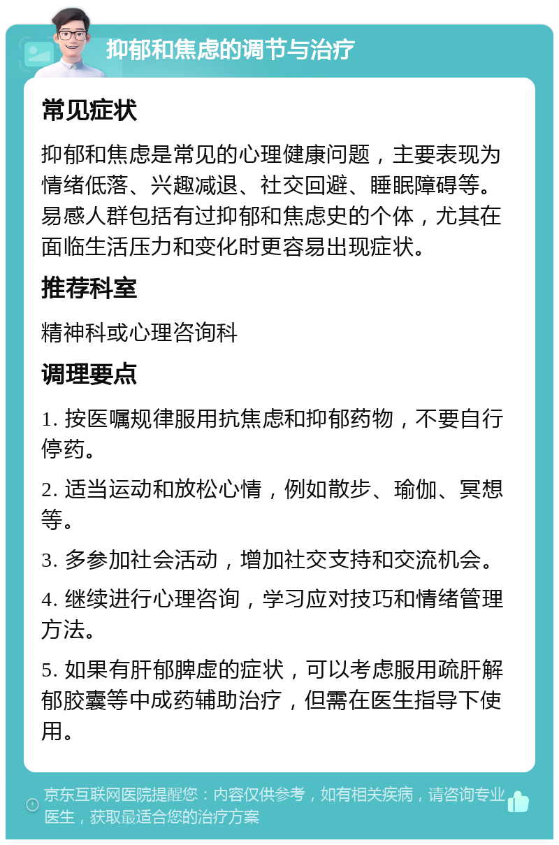 抑郁和焦虑的调节与治疗 常见症状 抑郁和焦虑是常见的心理健康问题，主要表现为情绪低落、兴趣减退、社交回避、睡眠障碍等。易感人群包括有过抑郁和焦虑史的个体，尤其在面临生活压力和变化时更容易出现症状。 推荐科室 精神科或心理咨询科 调理要点 1. 按医嘱规律服用抗焦虑和抑郁药物，不要自行停药。 2. 适当运动和放松心情，例如散步、瑜伽、冥想等。 3. 多参加社会活动，增加社交支持和交流机会。 4. 继续进行心理咨询，学习应对技巧和情绪管理方法。 5. 如果有肝郁脾虚的症状，可以考虑服用疏肝解郁胶囊等中成药辅助治疗，但需在医生指导下使用。