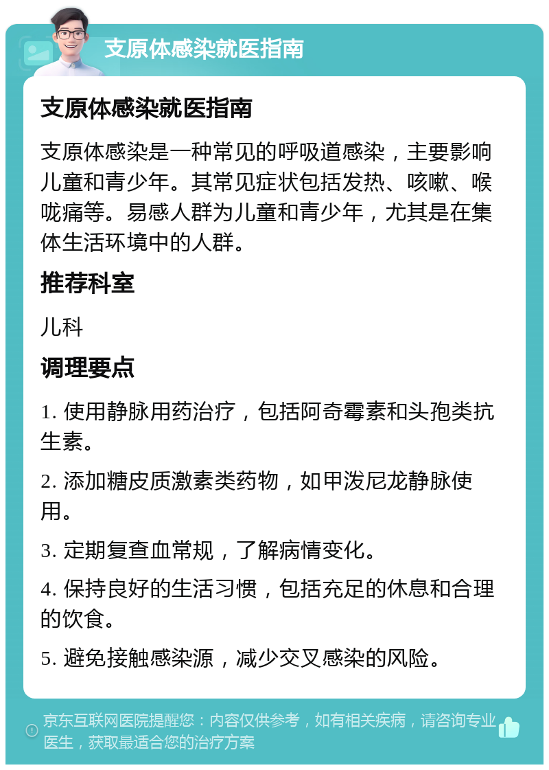 支原体感染就医指南 支原体感染就医指南 支原体感染是一种常见的呼吸道感染，主要影响儿童和青少年。其常见症状包括发热、咳嗽、喉咙痛等。易感人群为儿童和青少年，尤其是在集体生活环境中的人群。 推荐科室 儿科 调理要点 1. 使用静脉用药治疗，包括阿奇霉素和头孢类抗生素。 2. 添加糖皮质激素类药物，如甲泼尼龙静脉使用。 3. 定期复查血常规，了解病情变化。 4. 保持良好的生活习惯，包括充足的休息和合理的饮食。 5. 避免接触感染源，减少交叉感染的风险。