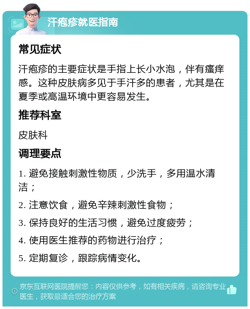 汗疱疹就医指南 常见症状 汗疱疹的主要症状是手指上长小水泡，伴有瘙痒感。这种皮肤病多见于手汗多的患者，尤其是在夏季或高温环境中更容易发生。 推荐科室 皮肤科 调理要点 1. 避免接触刺激性物质，少洗手，多用温水清洁； 2. 注意饮食，避免辛辣刺激性食物； 3. 保持良好的生活习惯，避免过度疲劳； 4. 使用医生推荐的药物进行治疗； 5. 定期复诊，跟踪病情变化。