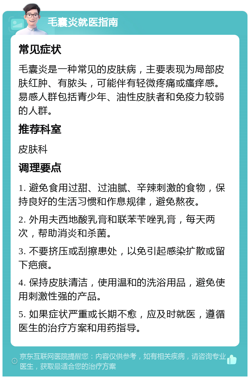 毛囊炎就医指南 常见症状 毛囊炎是一种常见的皮肤病，主要表现为局部皮肤红肿、有脓头，可能伴有轻微疼痛或瘙痒感。易感人群包括青少年、油性皮肤者和免疫力较弱的人群。 推荐科室 皮肤科 调理要点 1. 避免食用过甜、过油腻、辛辣刺激的食物，保持良好的生活习惯和作息规律，避免熬夜。 2. 外用夫西地酸乳膏和联苯苄唑乳膏，每天两次，帮助消炎和杀菌。 3. 不要挤压或刮擦患处，以免引起感染扩散或留下疤痕。 4. 保持皮肤清洁，使用温和的洗浴用品，避免使用刺激性强的产品。 5. 如果症状严重或长期不愈，应及时就医，遵循医生的治疗方案和用药指导。