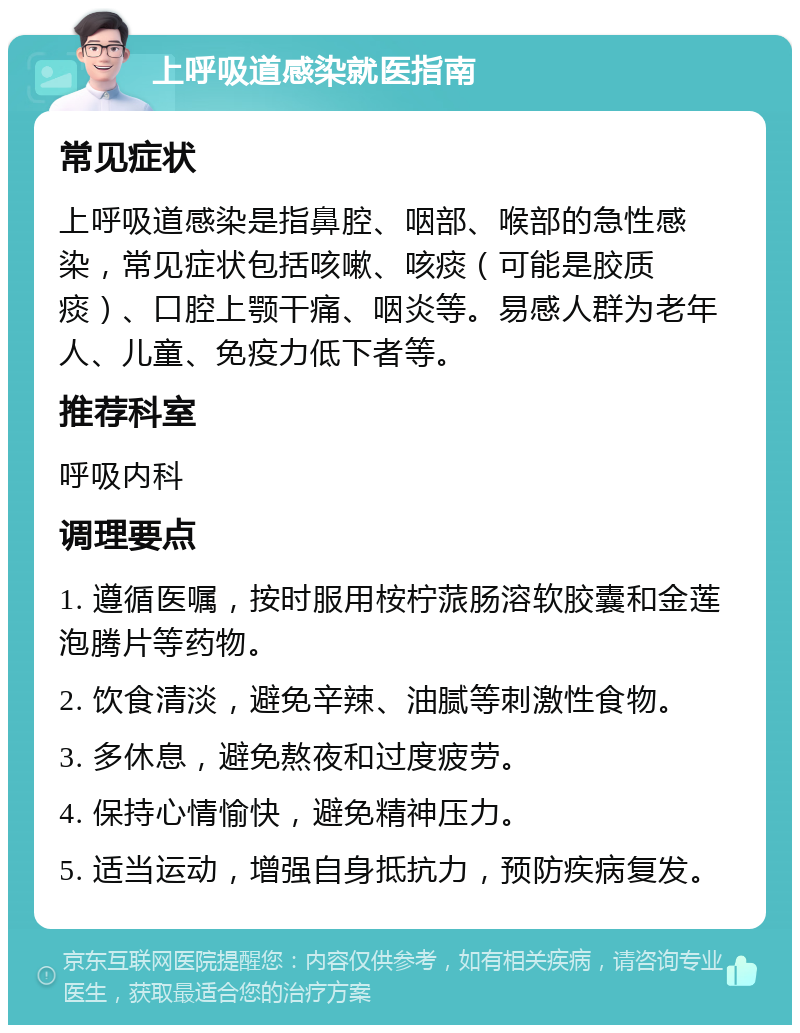 上呼吸道感染就医指南 常见症状 上呼吸道感染是指鼻腔、咽部、喉部的急性感染，常见症状包括咳嗽、咳痰（可能是胶质痰）、口腔上颚干痛、咽炎等。易感人群为老年人、儿童、免疫力低下者等。 推荐科室 呼吸内科 调理要点 1. 遵循医嘱，按时服用桉柠蒎肠溶软胶囊和金莲泡腾片等药物。 2. 饮食清淡，避免辛辣、油腻等刺激性食物。 3. 多休息，避免熬夜和过度疲劳。 4. 保持心情愉快，避免精神压力。 5. 适当运动，增强自身抵抗力，预防疾病复发。