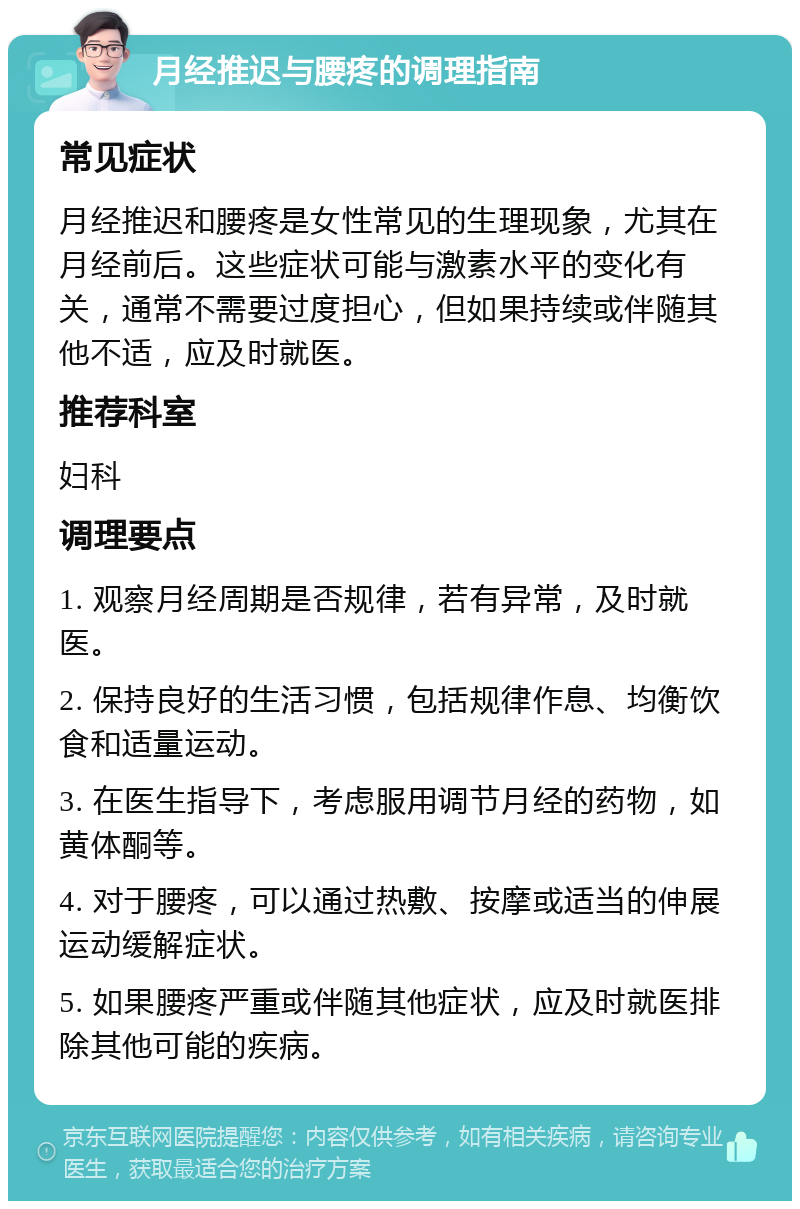 月经推迟与腰疼的调理指南 常见症状 月经推迟和腰疼是女性常见的生理现象，尤其在月经前后。这些症状可能与激素水平的变化有关，通常不需要过度担心，但如果持续或伴随其他不适，应及时就医。 推荐科室 妇科 调理要点 1. 观察月经周期是否规律，若有异常，及时就医。 2. 保持良好的生活习惯，包括规律作息、均衡饮食和适量运动。 3. 在医生指导下，考虑服用调节月经的药物，如黄体酮等。 4. 对于腰疼，可以通过热敷、按摩或适当的伸展运动缓解症状。 5. 如果腰疼严重或伴随其他症状，应及时就医排除其他可能的疾病。