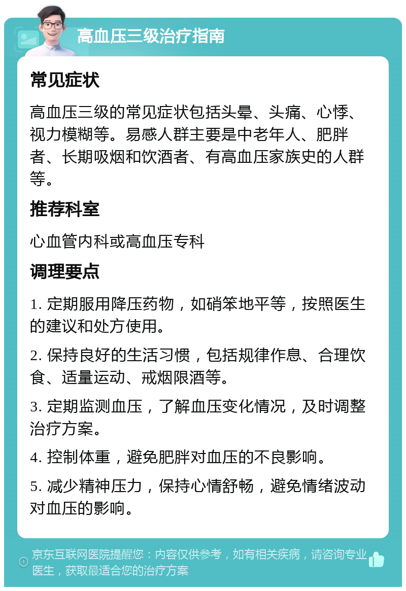 高血压三级治疗指南 常见症状 高血压三级的常见症状包括头晕、头痛、心悸、视力模糊等。易感人群主要是中老年人、肥胖者、长期吸烟和饮酒者、有高血压家族史的人群等。 推荐科室 心血管内科或高血压专科 调理要点 1. 定期服用降压药物，如硝笨地平等，按照医生的建议和处方使用。 2. 保持良好的生活习惯，包括规律作息、合理饮食、适量运动、戒烟限酒等。 3. 定期监测血压，了解血压变化情况，及时调整治疗方案。 4. 控制体重，避免肥胖对血压的不良影响。 5. 减少精神压力，保持心情舒畅，避免情绪波动对血压的影响。