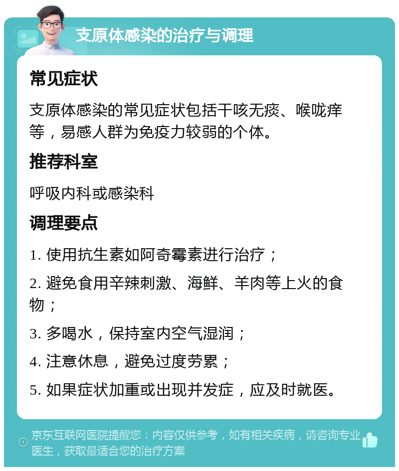 支原体感染的治疗与调理 常见症状 支原体感染的常见症状包括干咳无痰、喉咙痒等，易感人群为免疫力较弱的个体。 推荐科室 呼吸内科或感染科 调理要点 1. 使用抗生素如阿奇霉素进行治疗； 2. 避免食用辛辣刺激、海鲜、羊肉等上火的食物； 3. 多喝水，保持室内空气湿润； 4. 注意休息，避免过度劳累； 5. 如果症状加重或出现并发症，应及时就医。