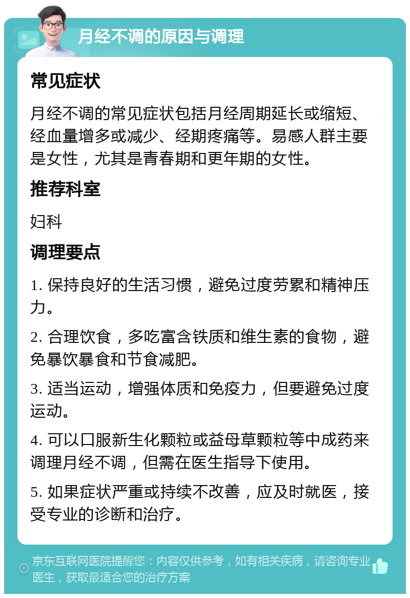 月经不调的原因与调理 常见症状 月经不调的常见症状包括月经周期延长或缩短、经血量增多或减少、经期疼痛等。易感人群主要是女性，尤其是青春期和更年期的女性。 推荐科室 妇科 调理要点 1. 保持良好的生活习惯，避免过度劳累和精神压力。 2. 合理饮食，多吃富含铁质和维生素的食物，避免暴饮暴食和节食减肥。 3. 适当运动，增强体质和免疫力，但要避免过度运动。 4. 可以口服新生化颗粒或益母草颗粒等中成药来调理月经不调，但需在医生指导下使用。 5. 如果症状严重或持续不改善，应及时就医，接受专业的诊断和治疗。