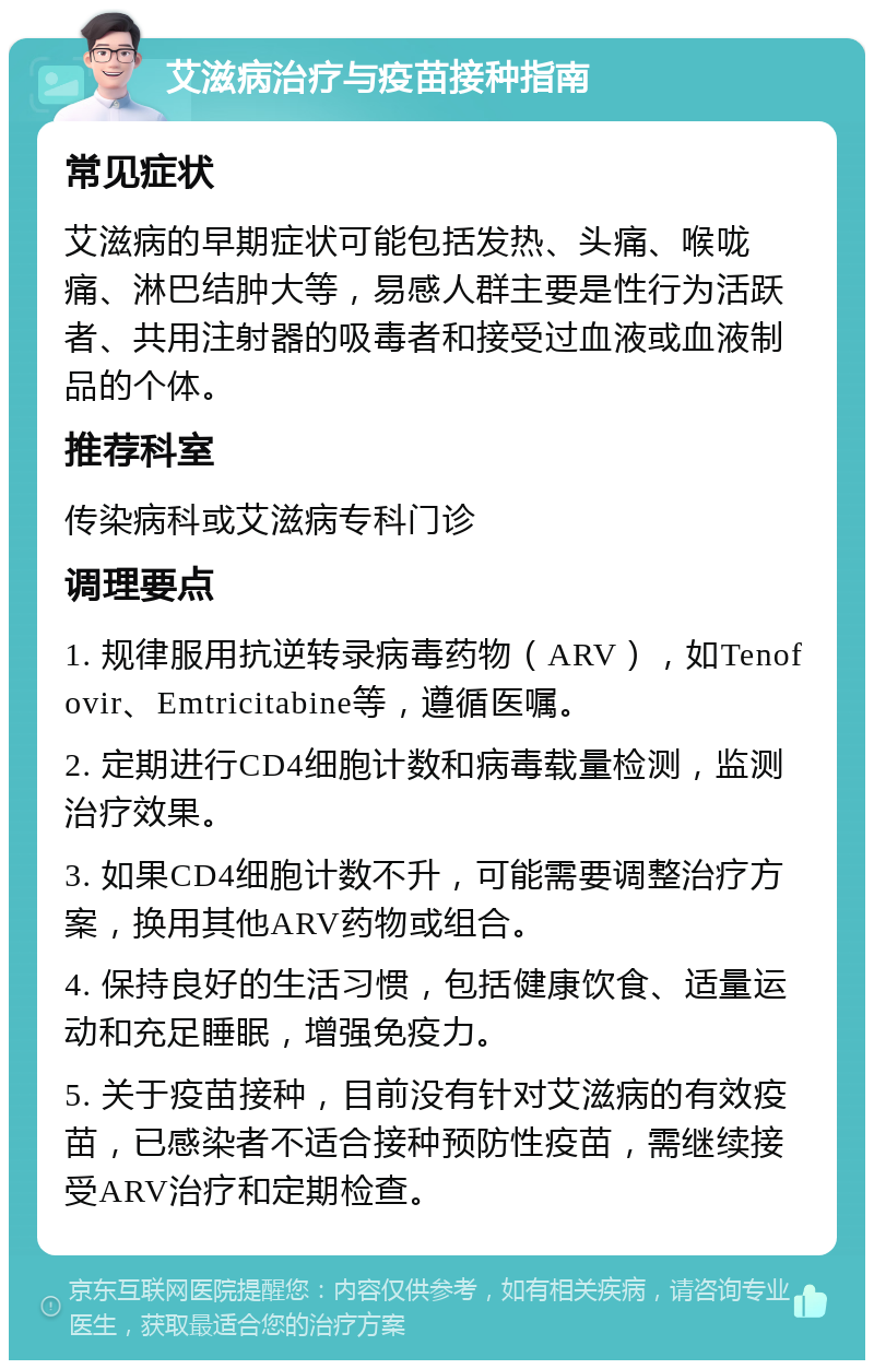 艾滋病治疗与疫苗接种指南 常见症状 艾滋病的早期症状可能包括发热、头痛、喉咙痛、淋巴结肿大等，易感人群主要是性行为活跃者、共用注射器的吸毒者和接受过血液或血液制品的个体。 推荐科室 传染病科或艾滋病专科门诊 调理要点 1. 规律服用抗逆转录病毒药物（ARV），如Tenofovir、Emtricitabine等，遵循医嘱。 2. 定期进行CD4细胞计数和病毒载量检测，监测治疗效果。 3. 如果CD4细胞计数不升，可能需要调整治疗方案，换用其他ARV药物或组合。 4. 保持良好的生活习惯，包括健康饮食、适量运动和充足睡眠，增强免疫力。 5. 关于疫苗接种，目前没有针对艾滋病的有效疫苗，已感染者不适合接种预防性疫苗，需继续接受ARV治疗和定期检查。