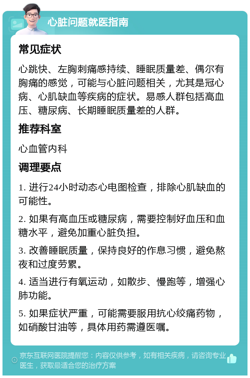 心脏问题就医指南 常见症状 心跳快、左胸刺痛感持续、睡眠质量差、偶尔有胸痛的感觉，可能与心脏问题相关，尤其是冠心病、心肌缺血等疾病的症状。易感人群包括高血压、糖尿病、长期睡眠质量差的人群。 推荐科室 心血管内科 调理要点 1. 进行24小时动态心电图检查，排除心肌缺血的可能性。 2. 如果有高血压或糖尿病，需要控制好血压和血糖水平，避免加重心脏负担。 3. 改善睡眠质量，保持良好的作息习惯，避免熬夜和过度劳累。 4. 适当进行有氧运动，如散步、慢跑等，增强心肺功能。 5. 如果症状严重，可能需要服用抗心绞痛药物，如硝酸甘油等，具体用药需遵医嘱。