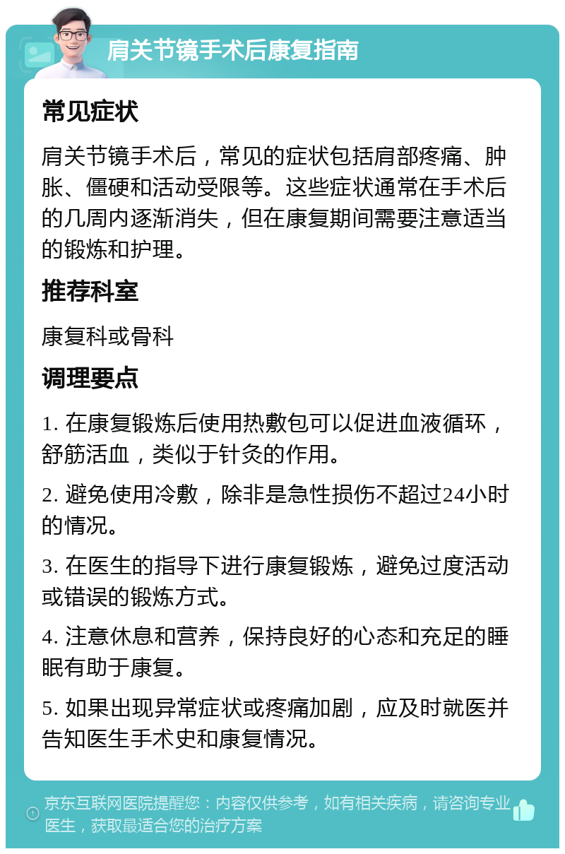 肩关节镜手术后康复指南 常见症状 肩关节镜手术后，常见的症状包括肩部疼痛、肿胀、僵硬和活动受限等。这些症状通常在手术后的几周内逐渐消失，但在康复期间需要注意适当的锻炼和护理。 推荐科室 康复科或骨科 调理要点 1. 在康复锻炼后使用热敷包可以促进血液循环，舒筋活血，类似于针灸的作用。 2. 避免使用冷敷，除非是急性损伤不超过24小时的情况。 3. 在医生的指导下进行康复锻炼，避免过度活动或错误的锻炼方式。 4. 注意休息和营养，保持良好的心态和充足的睡眠有助于康复。 5. 如果出现异常症状或疼痛加剧，应及时就医并告知医生手术史和康复情况。