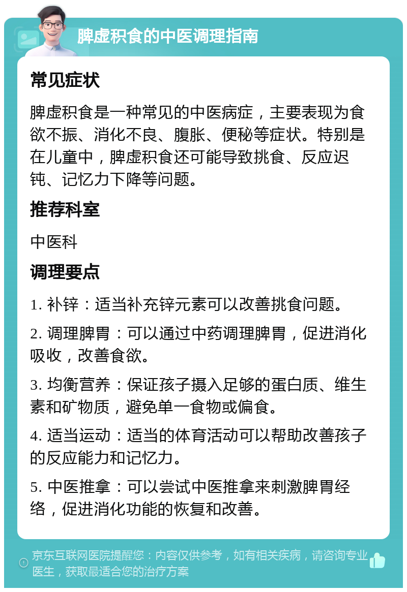 脾虚积食的中医调理指南 常见症状 脾虚积食是一种常见的中医病症，主要表现为食欲不振、消化不良、腹胀、便秘等症状。特别是在儿童中，脾虚积食还可能导致挑食、反应迟钝、记忆力下降等问题。 推荐科室 中医科 调理要点 1. 补锌：适当补充锌元素可以改善挑食问题。 2. 调理脾胃：可以通过中药调理脾胃，促进消化吸收，改善食欲。 3. 均衡营养：保证孩子摄入足够的蛋白质、维生素和矿物质，避免单一食物或偏食。 4. 适当运动：适当的体育活动可以帮助改善孩子的反应能力和记忆力。 5. 中医推拿：可以尝试中医推拿来刺激脾胃经络，促进消化功能的恢复和改善。