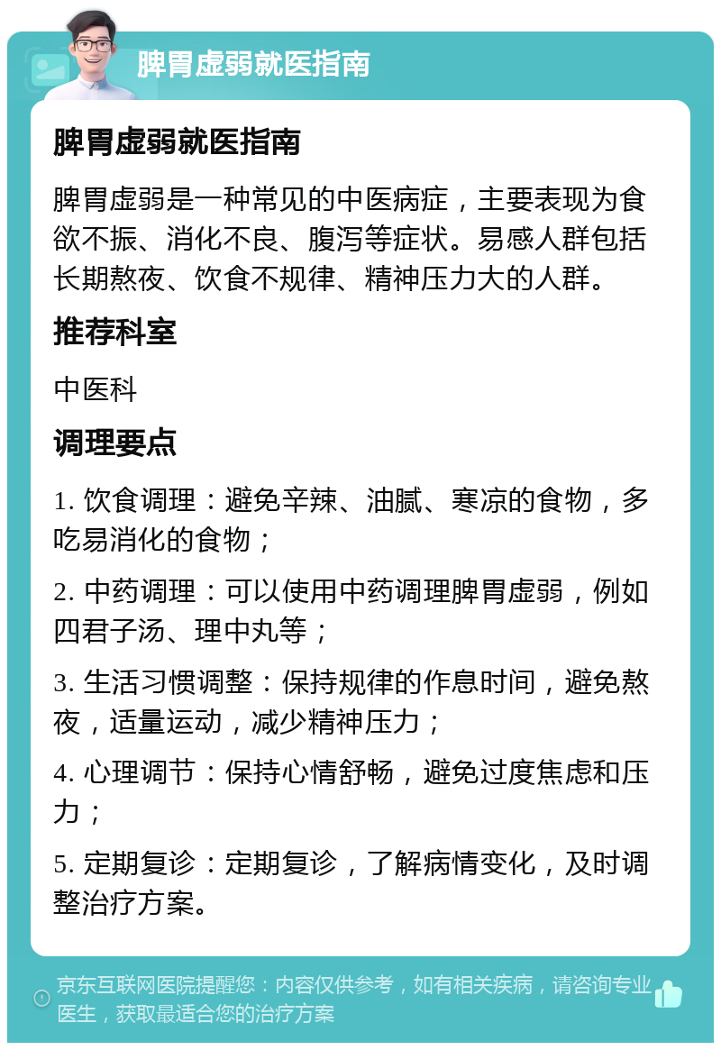 脾胃虚弱就医指南 脾胃虚弱就医指南 脾胃虚弱是一种常见的中医病症，主要表现为食欲不振、消化不良、腹泻等症状。易感人群包括长期熬夜、饮食不规律、精神压力大的人群。 推荐科室 中医科 调理要点 1. 饮食调理：避免辛辣、油腻、寒凉的食物，多吃易消化的食物； 2. 中药调理：可以使用中药调理脾胃虚弱，例如四君子汤、理中丸等； 3. 生活习惯调整：保持规律的作息时间，避免熬夜，适量运动，减少精神压力； 4. 心理调节：保持心情舒畅，避免过度焦虑和压力； 5. 定期复诊：定期复诊，了解病情变化，及时调整治疗方案。