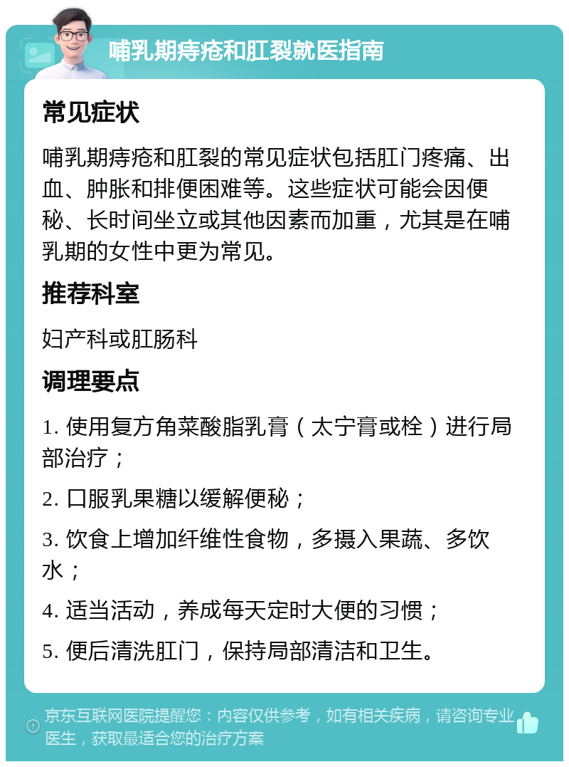 哺乳期痔疮和肛裂就医指南 常见症状 哺乳期痔疮和肛裂的常见症状包括肛门疼痛、出血、肿胀和排便困难等。这些症状可能会因便秘、长时间坐立或其他因素而加重，尤其是在哺乳期的女性中更为常见。 推荐科室 妇产科或肛肠科 调理要点 1. 使用复方角菜酸脂乳膏（太宁膏或栓）进行局部治疗； 2. 口服乳果糖以缓解便秘； 3. 饮食上增加纤维性食物，多摄入果蔬、多饮水； 4. 适当活动，养成每天定时大便的习惯； 5. 便后清洗肛门，保持局部清洁和卫生。