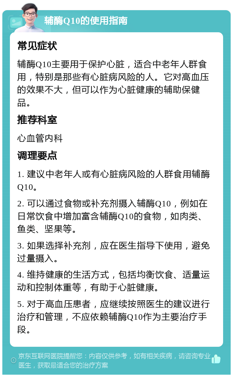 辅酶Q10的使用指南 常见症状 辅酶Q10主要用于保护心脏，适合中老年人群食用，特别是那些有心脏病风险的人。它对高血压的效果不大，但可以作为心脏健康的辅助保健品。 推荐科室 心血管内科 调理要点 1. 建议中老年人或有心脏病风险的人群食用辅酶Q10。 2. 可以通过食物或补充剂摄入辅酶Q10，例如在日常饮食中增加富含辅酶Q10的食物，如肉类、鱼类、坚果等。 3. 如果选择补充剂，应在医生指导下使用，避免过量摄入。 4. 维持健康的生活方式，包括均衡饮食、适量运动和控制体重等，有助于心脏健康。 5. 对于高血压患者，应继续按照医生的建议进行治疗和管理，不应依赖辅酶Q10作为主要治疗手段。