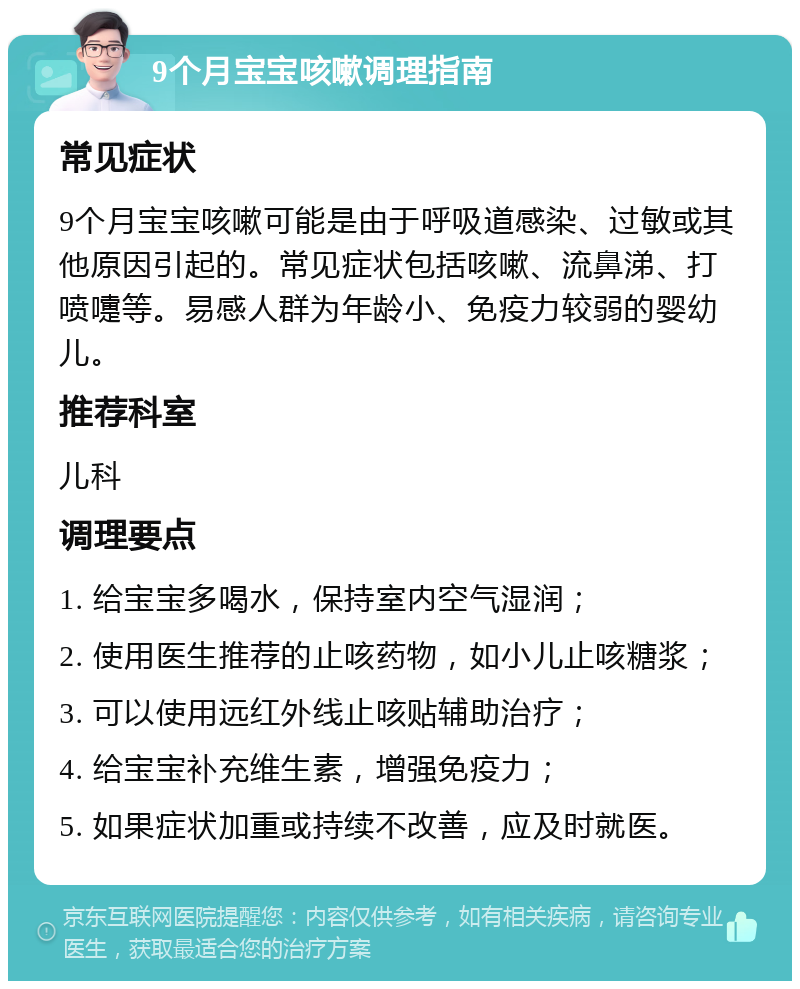 9个月宝宝咳嗽调理指南 常见症状 9个月宝宝咳嗽可能是由于呼吸道感染、过敏或其他原因引起的。常见症状包括咳嗽、流鼻涕、打喷嚏等。易感人群为年龄小、免疫力较弱的婴幼儿。 推荐科室 儿科 调理要点 1. 给宝宝多喝水，保持室内空气湿润； 2. 使用医生推荐的止咳药物，如小儿止咳糖浆； 3. 可以使用远红外线止咳贴辅助治疗； 4. 给宝宝补充维生素，增强免疫力； 5. 如果症状加重或持续不改善，应及时就医。